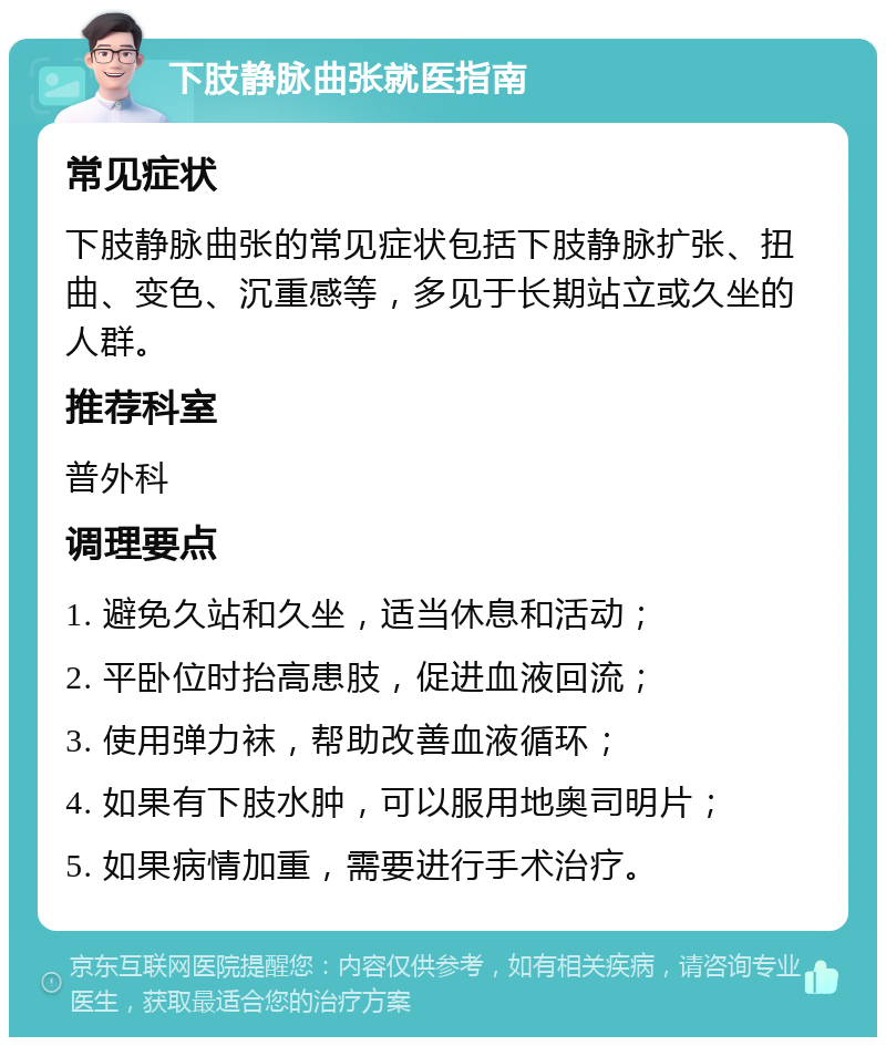 下肢静脉曲张就医指南 常见症状 下肢静脉曲张的常见症状包括下肢静脉扩张、扭曲、变色、沉重感等，多见于长期站立或久坐的人群。 推荐科室 普外科 调理要点 1. 避免久站和久坐，适当休息和活动； 2. 平卧位时抬高患肢，促进血液回流； 3. 使用弹力袜，帮助改善血液循环； 4. 如果有下肢水肿，可以服用地奥司明片； 5. 如果病情加重，需要进行手术治疗。