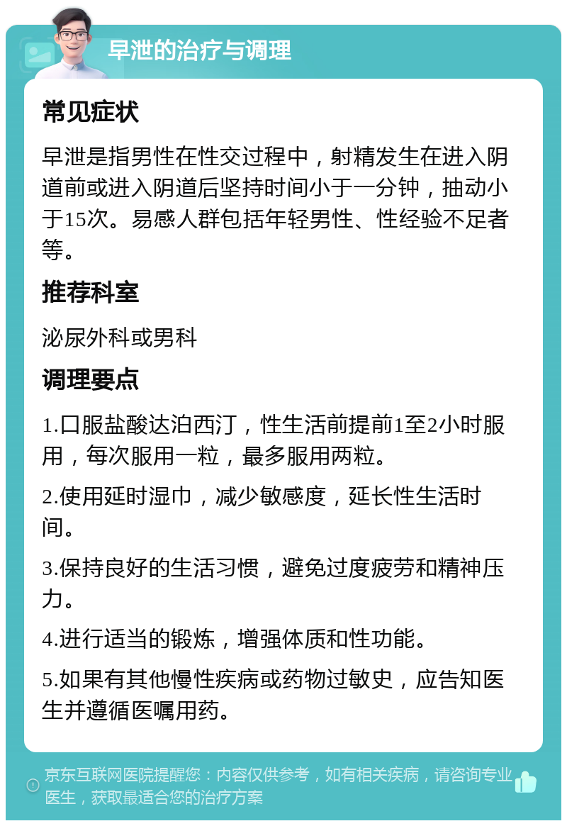 早泄的治疗与调理 常见症状 早泄是指男性在性交过程中，射精发生在进入阴道前或进入阴道后坚持时间小于一分钟，抽动小于15次。易感人群包括年轻男性、性经验不足者等。 推荐科室 泌尿外科或男科 调理要点 1.口服盐酸达泊西汀，性生活前提前1至2小时服用，每次服用一粒，最多服用两粒。 2.使用延时湿巾，减少敏感度，延长性生活时间。 3.保持良好的生活习惯，避免过度疲劳和精神压力。 4.进行适当的锻炼，增强体质和性功能。 5.如果有其他慢性疾病或药物过敏史，应告知医生并遵循医嘱用药。