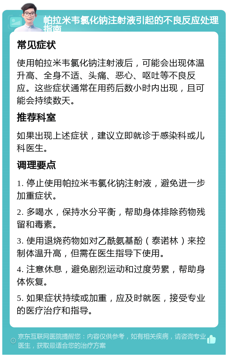 帕拉米韦氯化钠注射液引起的不良反应处理指南 常见症状 使用帕拉米韦氯化钠注射液后，可能会出现体温升高、全身不适、头痛、恶心、呕吐等不良反应。这些症状通常在用药后数小时内出现，且可能会持续数天。 推荐科室 如果出现上述症状，建议立即就诊于感染科或儿科医生。 调理要点 1. 停止使用帕拉米韦氯化钠注射液，避免进一步加重症状。 2. 多喝水，保持水分平衡，帮助身体排除药物残留和毒素。 3. 使用退烧药物如对乙酰氨基酚（泰诺林）来控制体温升高，但需在医生指导下使用。 4. 注意休息，避免剧烈运动和过度劳累，帮助身体恢复。 5. 如果症状持续或加重，应及时就医，接受专业的医疗治疗和指导。