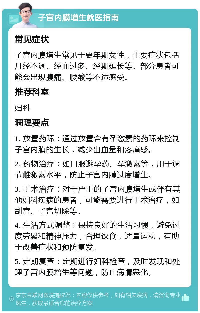 子宫内膜增生就医指南 常见症状 子宫内膜增生常见于更年期女性，主要症状包括月经不调、经血过多、经期延长等。部分患者可能会出现腹痛、腰酸等不适感受。 推荐科室 妇科 调理要点 1. 放置药环：通过放置含有孕激素的药环来控制子宫内膜的生长，减少出血量和疼痛感。 2. 药物治疗：如口服避孕药、孕激素等，用于调节雌激素水平，防止子宫内膜过度增生。 3. 手术治疗：对于严重的子宫内膜增生或伴有其他妇科疾病的患者，可能需要进行手术治疗，如刮宫、子宫切除等。 4. 生活方式调整：保持良好的生活习惯，避免过度劳累和精神压力，合理饮食，适量运动，有助于改善症状和预防复发。 5. 定期复查：定期进行妇科检查，及时发现和处理子宫内膜增生等问题，防止病情恶化。