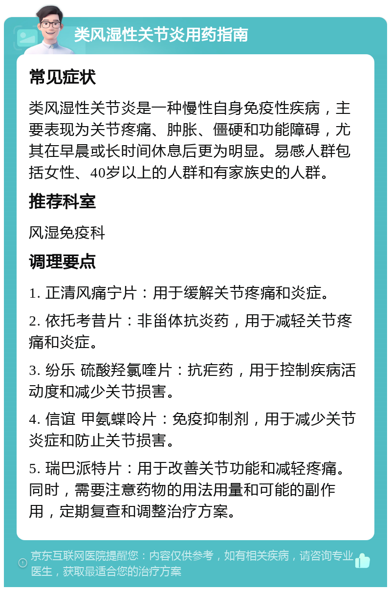 类风湿性关节炎用药指南 常见症状 类风湿性关节炎是一种慢性自身免疫性疾病，主要表现为关节疼痛、肿胀、僵硬和功能障碍，尤其在早晨或长时间休息后更为明显。易感人群包括女性、40岁以上的人群和有家族史的人群。 推荐科室 风湿免疫科 调理要点 1. 正清风痛宁片：用于缓解关节疼痛和炎症。 2. 依托考昔片：非甾体抗炎药，用于减轻关节疼痛和炎症。 3. 纷乐 硫酸羟氯喹片：抗疟药，用于控制疾病活动度和减少关节损害。 4. 信谊 甲氨蝶呤片：免疫抑制剂，用于减少关节炎症和防止关节损害。 5. 瑞巴派特片：用于改善关节功能和减轻疼痛。同时，需要注意药物的用法用量和可能的副作用，定期复查和调整治疗方案。