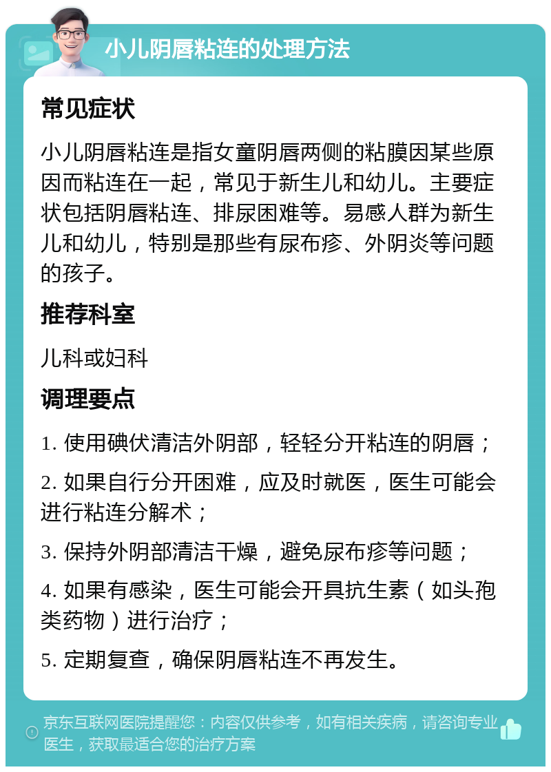 小儿阴唇粘连的处理方法 常见症状 小儿阴唇粘连是指女童阴唇两侧的粘膜因某些原因而粘连在一起，常见于新生儿和幼儿。主要症状包括阴唇粘连、排尿困难等。易感人群为新生儿和幼儿，特别是那些有尿布疹、外阴炎等问题的孩子。 推荐科室 儿科或妇科 调理要点 1. 使用碘伏清洁外阴部，轻轻分开粘连的阴唇； 2. 如果自行分开困难，应及时就医，医生可能会进行粘连分解术； 3. 保持外阴部清洁干燥，避免尿布疹等问题； 4. 如果有感染，医生可能会开具抗生素（如头孢类药物）进行治疗； 5. 定期复查，确保阴唇粘连不再发生。