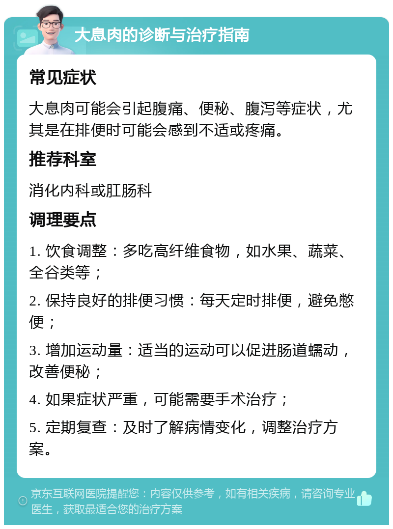 大息肉的诊断与治疗指南 常见症状 大息肉可能会引起腹痛、便秘、腹泻等症状，尤其是在排便时可能会感到不适或疼痛。 推荐科室 消化内科或肛肠科 调理要点 1. 饮食调整：多吃高纤维食物，如水果、蔬菜、全谷类等； 2. 保持良好的排便习惯：每天定时排便，避免憋便； 3. 增加运动量：适当的运动可以促进肠道蠕动，改善便秘； 4. 如果症状严重，可能需要手术治疗； 5. 定期复查：及时了解病情变化，调整治疗方案。