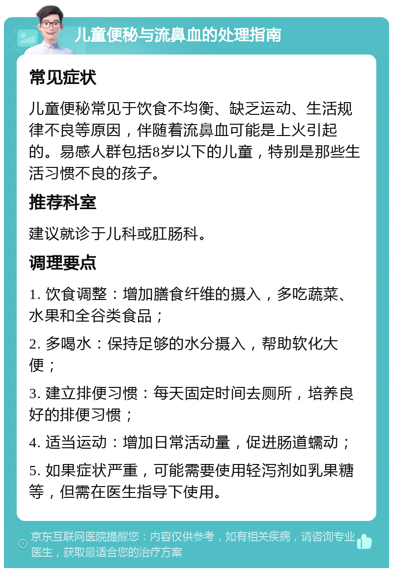 儿童便秘与流鼻血的处理指南 常见症状 儿童便秘常见于饮食不均衡、缺乏运动、生活规律不良等原因，伴随着流鼻血可能是上火引起的。易感人群包括8岁以下的儿童，特别是那些生活习惯不良的孩子。 推荐科室 建议就诊于儿科或肛肠科。 调理要点 1. 饮食调整：增加膳食纤维的摄入，多吃蔬菜、水果和全谷类食品； 2. 多喝水：保持足够的水分摄入，帮助软化大便； 3. 建立排便习惯：每天固定时间去厕所，培养良好的排便习惯； 4. 适当运动：增加日常活动量，促进肠道蠕动； 5. 如果症状严重，可能需要使用轻泻剂如乳果糖等，但需在医生指导下使用。