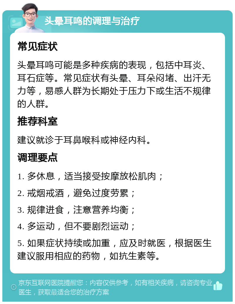 头晕耳鸣的调理与治疗 常见症状 头晕耳鸣可能是多种疾病的表现，包括中耳炎、耳石症等。常见症状有头晕、耳朵闷堵、出汗无力等，易感人群为长期处于压力下或生活不规律的人群。 推荐科室 建议就诊于耳鼻喉科或神经内科。 调理要点 1. 多休息，适当接受按摩放松肌肉； 2. 戒烟戒酒，避免过度劳累； 3. 规律进食，注意营养均衡； 4. 多运动，但不要剧烈运动； 5. 如果症状持续或加重，应及时就医，根据医生建议服用相应的药物，如抗生素等。