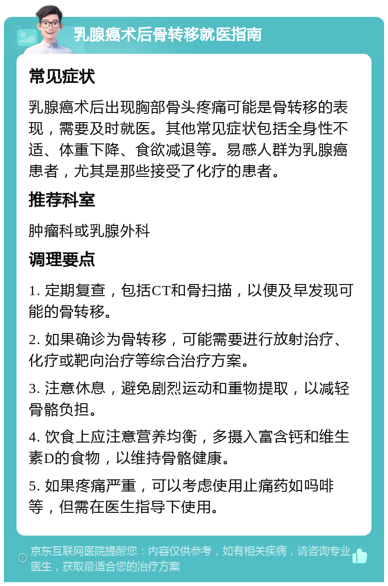 乳腺癌术后骨转移就医指南 常见症状 乳腺癌术后出现胸部骨头疼痛可能是骨转移的表现，需要及时就医。其他常见症状包括全身性不适、体重下降、食欲减退等。易感人群为乳腺癌患者，尤其是那些接受了化疗的患者。 推荐科室 肿瘤科或乳腺外科 调理要点 1. 定期复查，包括CT和骨扫描，以便及早发现可能的骨转移。 2. 如果确诊为骨转移，可能需要进行放射治疗、化疗或靶向治疗等综合治疗方案。 3. 注意休息，避免剧烈运动和重物提取，以减轻骨骼负担。 4. 饮食上应注意营养均衡，多摄入富含钙和维生素D的食物，以维持骨骼健康。 5. 如果疼痛严重，可以考虑使用止痛药如吗啡等，但需在医生指导下使用。