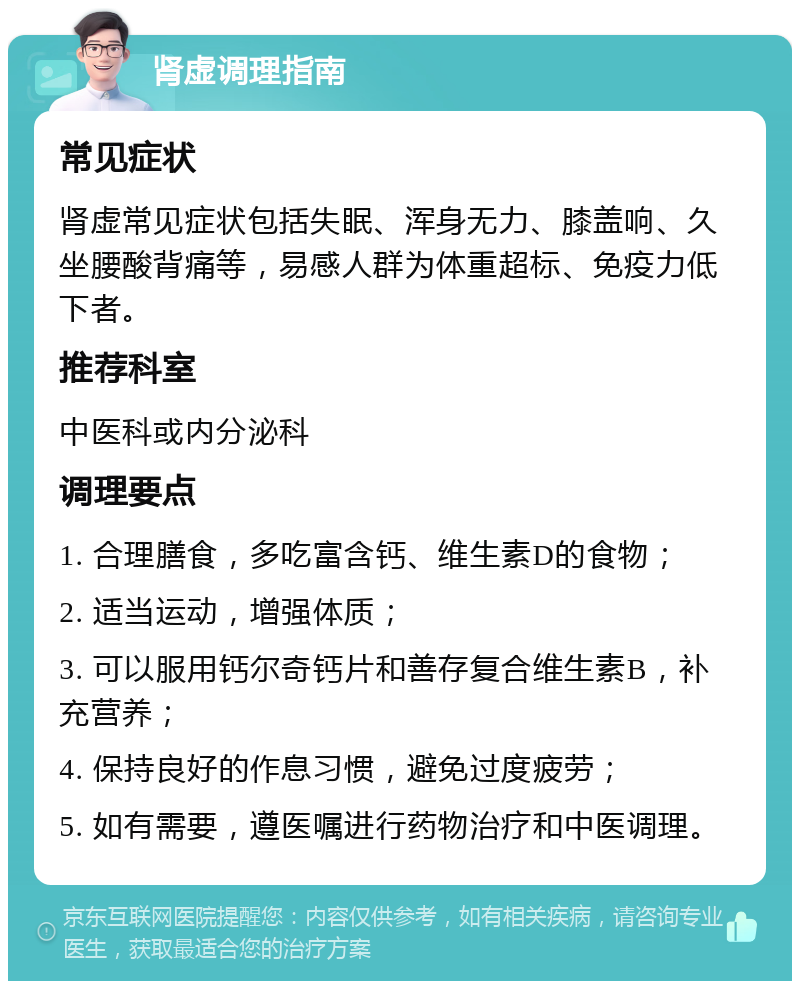 肾虚调理指南 常见症状 肾虚常见症状包括失眠、浑身无力、膝盖响、久坐腰酸背痛等，易感人群为体重超标、免疫力低下者。 推荐科室 中医科或内分泌科 调理要点 1. 合理膳食，多吃富含钙、维生素D的食物； 2. 适当运动，增强体质； 3. 可以服用钙尔奇钙片和善存复合维生素B，补充营养； 4. 保持良好的作息习惯，避免过度疲劳； 5. 如有需要，遵医嘱进行药物治疗和中医调理。