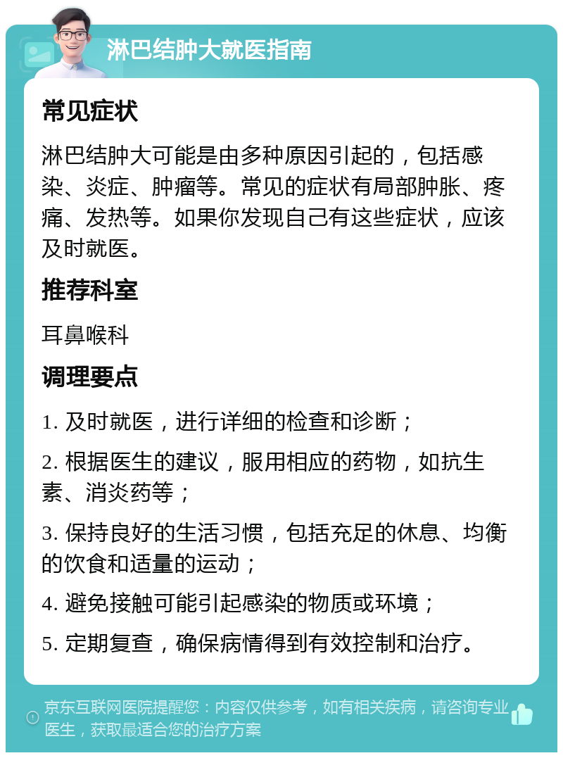 淋巴结肿大就医指南 常见症状 淋巴结肿大可能是由多种原因引起的，包括感染、炎症、肿瘤等。常见的症状有局部肿胀、疼痛、发热等。如果你发现自己有这些症状，应该及时就医。 推荐科室 耳鼻喉科 调理要点 1. 及时就医，进行详细的检查和诊断； 2. 根据医生的建议，服用相应的药物，如抗生素、消炎药等； 3. 保持良好的生活习惯，包括充足的休息、均衡的饮食和适量的运动； 4. 避免接触可能引起感染的物质或环境； 5. 定期复查，确保病情得到有效控制和治疗。