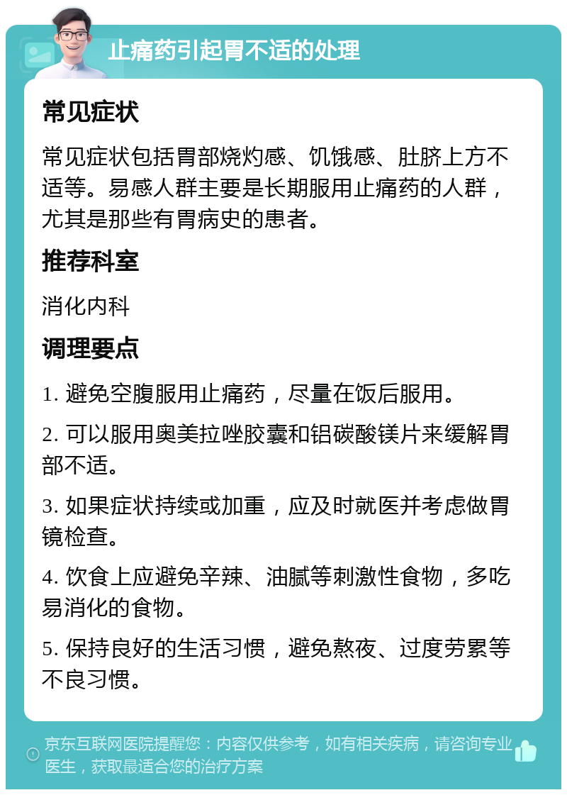 止痛药引起胃不适的处理 常见症状 常见症状包括胃部烧灼感、饥饿感、肚脐上方不适等。易感人群主要是长期服用止痛药的人群，尤其是那些有胃病史的患者。 推荐科室 消化内科 调理要点 1. 避免空腹服用止痛药，尽量在饭后服用。 2. 可以服用奥美拉唑胶囊和铝碳酸镁片来缓解胃部不适。 3. 如果症状持续或加重，应及时就医并考虑做胃镜检查。 4. 饮食上应避免辛辣、油腻等刺激性食物，多吃易消化的食物。 5. 保持良好的生活习惯，避免熬夜、过度劳累等不良习惯。