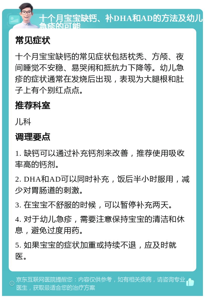 十个月宝宝缺钙、补DHA和AD的方法及幼儿急疹的可能 常见症状 十个月宝宝缺钙的常见症状包括枕秃、方颅、夜间睡觉不安稳、易哭闹和抵抗力下降等。幼儿急疹的症状通常在发烧后出现，表现为大腿根和肚子上有个别红点点。 推荐科室 儿科 调理要点 1. 缺钙可以通过补充钙剂来改善，推荐使用吸收率高的钙剂。 2. DHA和AD可以同时补充，饭后半小时服用，减少对胃肠道的刺激。 3. 在宝宝不舒服的时候，可以暂停补充两天。 4. 对于幼儿急疹，需要注意保持宝宝的清洁和休息，避免过度用药。 5. 如果宝宝的症状加重或持续不退，应及时就医。