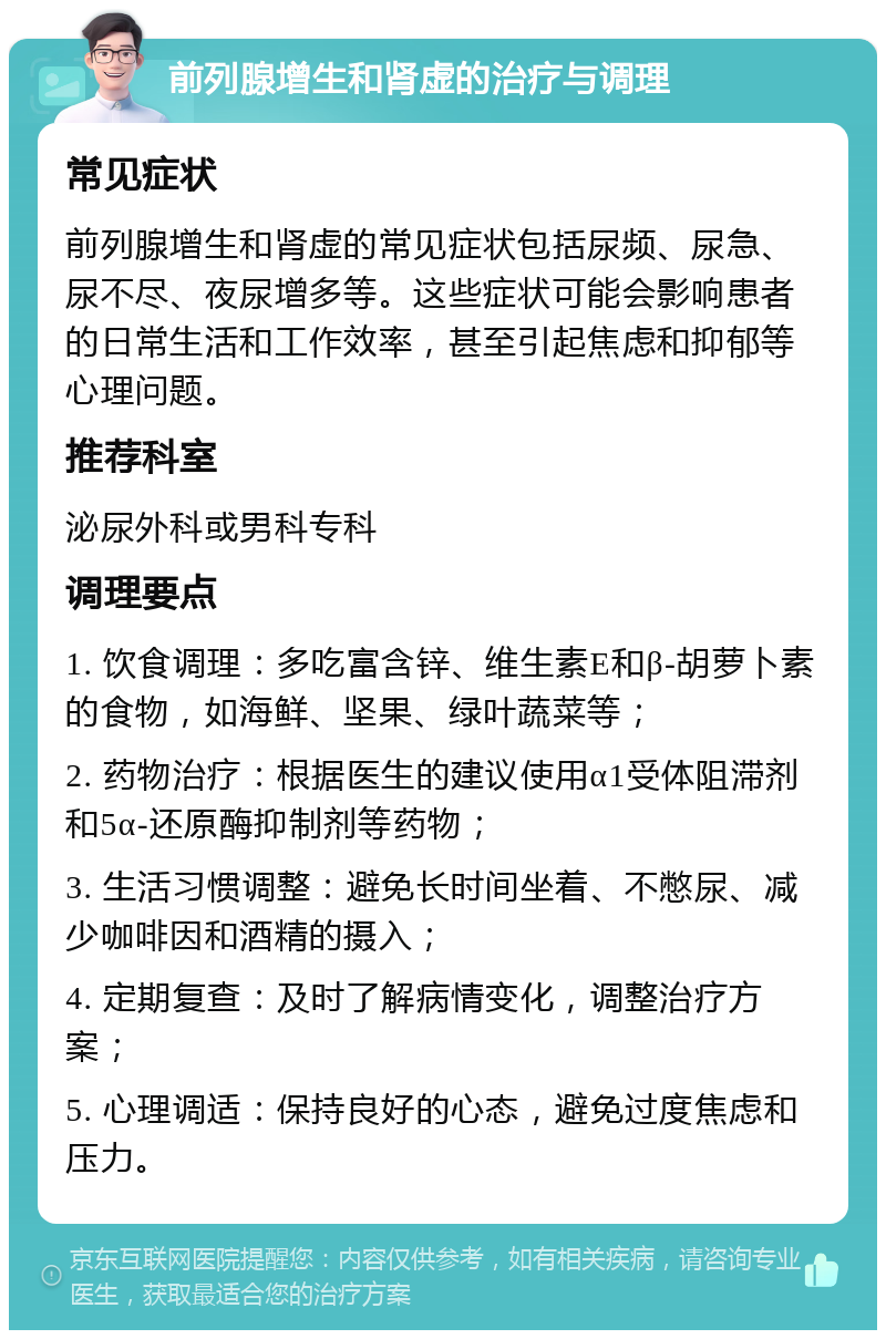 前列腺增生和肾虚的治疗与调理 常见症状 前列腺增生和肾虚的常见症状包括尿频、尿急、尿不尽、夜尿增多等。这些症状可能会影响患者的日常生活和工作效率，甚至引起焦虑和抑郁等心理问题。 推荐科室 泌尿外科或男科专科 调理要点 1. 饮食调理：多吃富含锌、维生素E和β-胡萝卜素的食物，如海鲜、坚果、绿叶蔬菜等； 2. 药物治疗：根据医生的建议使用α1受体阻滞剂和5α-还原酶抑制剂等药物； 3. 生活习惯调整：避免长时间坐着、不憋尿、减少咖啡因和酒精的摄入； 4. 定期复查：及时了解病情变化，调整治疗方案； 5. 心理调适：保持良好的心态，避免过度焦虑和压力。