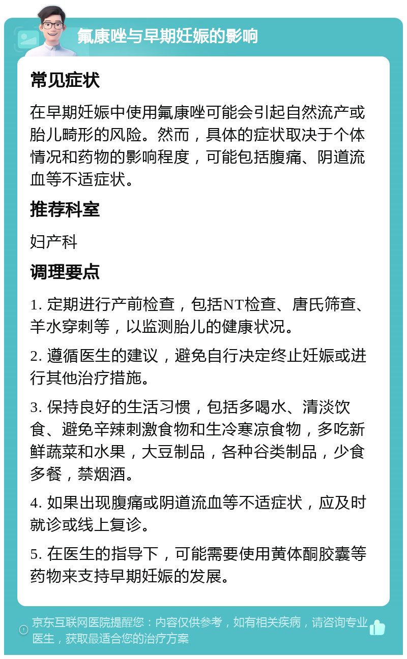 氟康唑与早期妊娠的影响 常见症状 在早期妊娠中使用氟康唑可能会引起自然流产或胎儿畸形的风险。然而，具体的症状取决于个体情况和药物的影响程度，可能包括腹痛、阴道流血等不适症状。 推荐科室 妇产科 调理要点 1. 定期进行产前检查，包括NT检查、唐氏筛查、羊水穿刺等，以监测胎儿的健康状况。 2. 遵循医生的建议，避免自行决定终止妊娠或进行其他治疗措施。 3. 保持良好的生活习惯，包括多喝水、清淡饮食、避免辛辣刺激食物和生冷寒凉食物，多吃新鲜蔬菜和水果，大豆制品，各种谷类制品，少食多餐，禁烟酒。 4. 如果出现腹痛或阴道流血等不适症状，应及时就诊或线上复诊。 5. 在医生的指导下，可能需要使用黄体酮胶囊等药物来支持早期妊娠的发展。