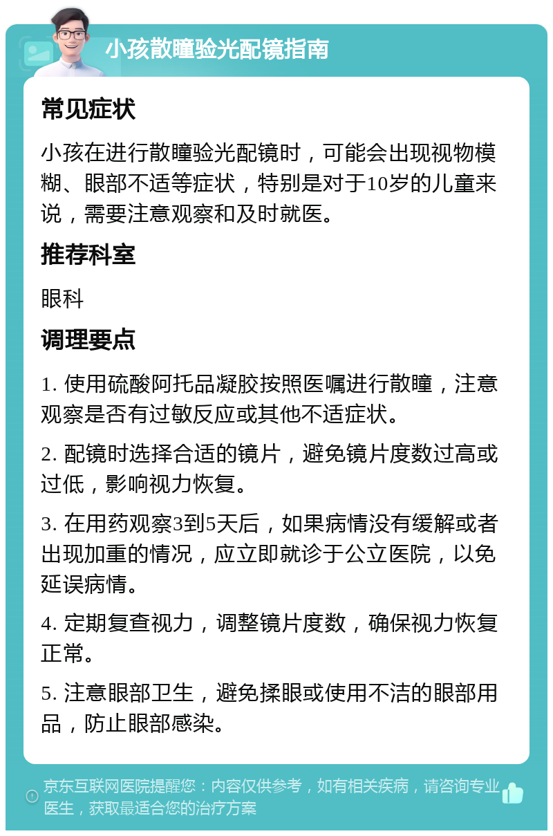 小孩散瞳验光配镜指南 常见症状 小孩在进行散瞳验光配镜时，可能会出现视物模糊、眼部不适等症状，特别是对于10岁的儿童来说，需要注意观察和及时就医。 推荐科室 眼科 调理要点 1. 使用硫酸阿托品凝胶按照医嘱进行散瞳，注意观察是否有过敏反应或其他不适症状。 2. 配镜时选择合适的镜片，避免镜片度数过高或过低，影响视力恢复。 3. 在用药观察3到5天后，如果病情没有缓解或者出现加重的情况，应立即就诊于公立医院，以免延误病情。 4. 定期复查视力，调整镜片度数，确保视力恢复正常。 5. 注意眼部卫生，避免揉眼或使用不洁的眼部用品，防止眼部感染。