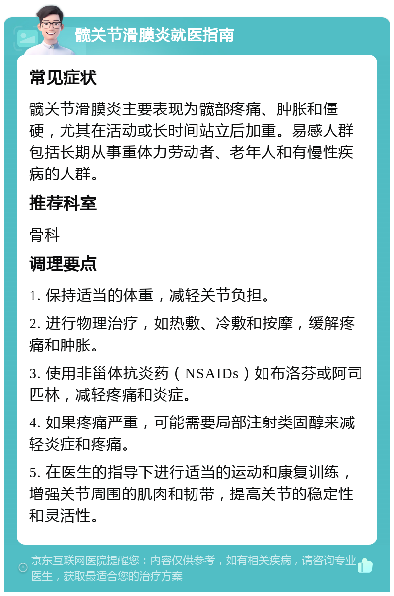 髋关节滑膜炎就医指南 常见症状 髋关节滑膜炎主要表现为髋部疼痛、肿胀和僵硬，尤其在活动或长时间站立后加重。易感人群包括长期从事重体力劳动者、老年人和有慢性疾病的人群。 推荐科室 骨科 调理要点 1. 保持适当的体重，减轻关节负担。 2. 进行物理治疗，如热敷、冷敷和按摩，缓解疼痛和肿胀。 3. 使用非甾体抗炎药（NSAIDs）如布洛芬或阿司匹林，减轻疼痛和炎症。 4. 如果疼痛严重，可能需要局部注射类固醇来减轻炎症和疼痛。 5. 在医生的指导下进行适当的运动和康复训练，增强关节周围的肌肉和韧带，提高关节的稳定性和灵活性。