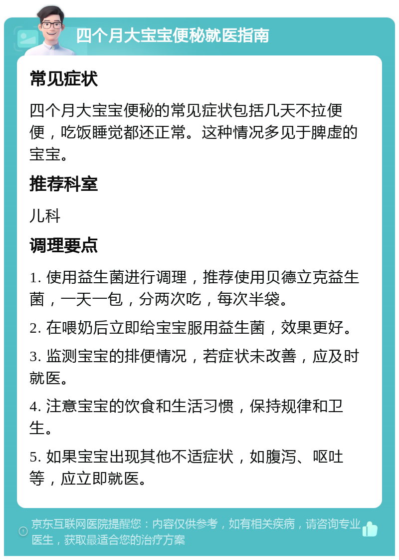 四个月大宝宝便秘就医指南 常见症状 四个月大宝宝便秘的常见症状包括几天不拉便便，吃饭睡觉都还正常。这种情况多见于脾虚的宝宝。 推荐科室 儿科 调理要点 1. 使用益生菌进行调理，推荐使用贝德立克益生菌，一天一包，分两次吃，每次半袋。 2. 在喂奶后立即给宝宝服用益生菌，效果更好。 3. 监测宝宝的排便情况，若症状未改善，应及时就医。 4. 注意宝宝的饮食和生活习惯，保持规律和卫生。 5. 如果宝宝出现其他不适症状，如腹泻、呕吐等，应立即就医。