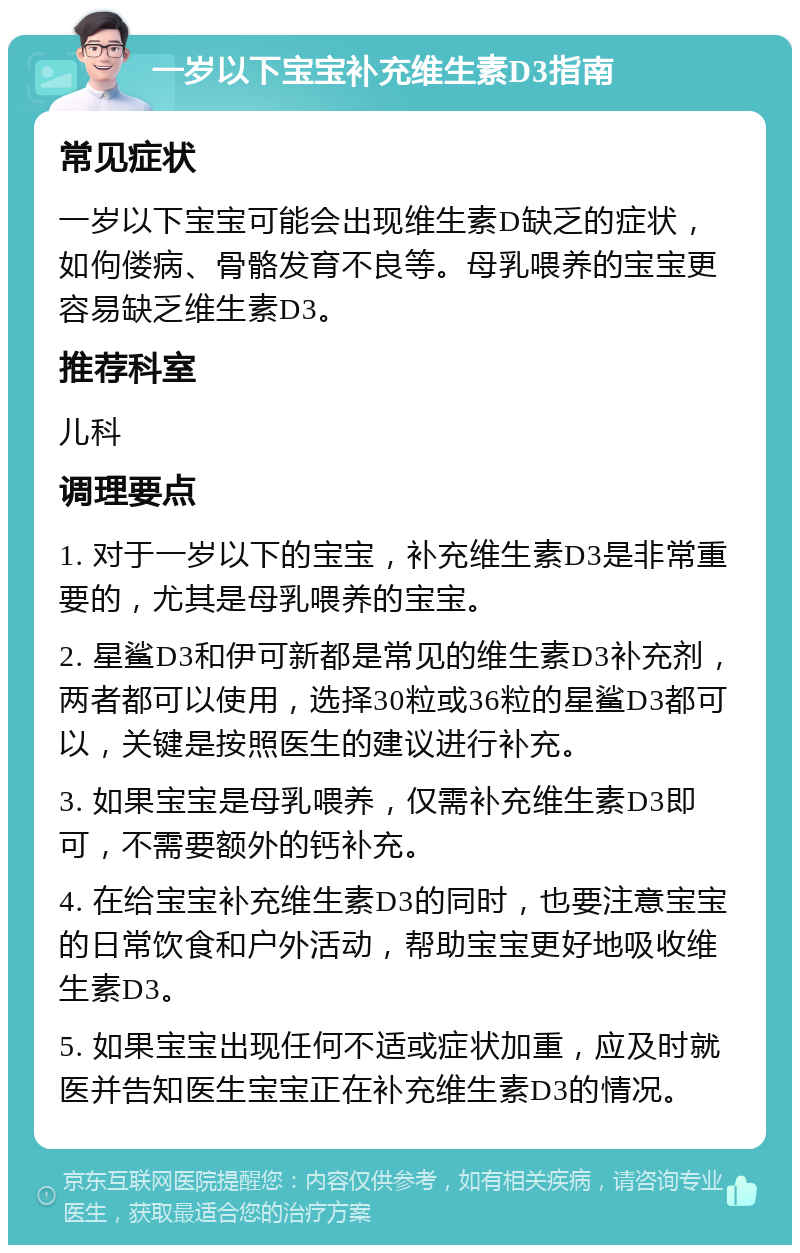 一岁以下宝宝补充维生素D3指南 常见症状 一岁以下宝宝可能会出现维生素D缺乏的症状，如佝偻病、骨骼发育不良等。母乳喂养的宝宝更容易缺乏维生素D3。 推荐科室 儿科 调理要点 1. 对于一岁以下的宝宝，补充维生素D3是非常重要的，尤其是母乳喂养的宝宝。 2. 星鲨D3和伊可新都是常见的维生素D3补充剂，两者都可以使用，选择30粒或36粒的星鲨D3都可以，关键是按照医生的建议进行补充。 3. 如果宝宝是母乳喂养，仅需补充维生素D3即可，不需要额外的钙补充。 4. 在给宝宝补充维生素D3的同时，也要注意宝宝的日常饮食和户外活动，帮助宝宝更好地吸收维生素D3。 5. 如果宝宝出现任何不适或症状加重，应及时就医并告知医生宝宝正在补充维生素D3的情况。