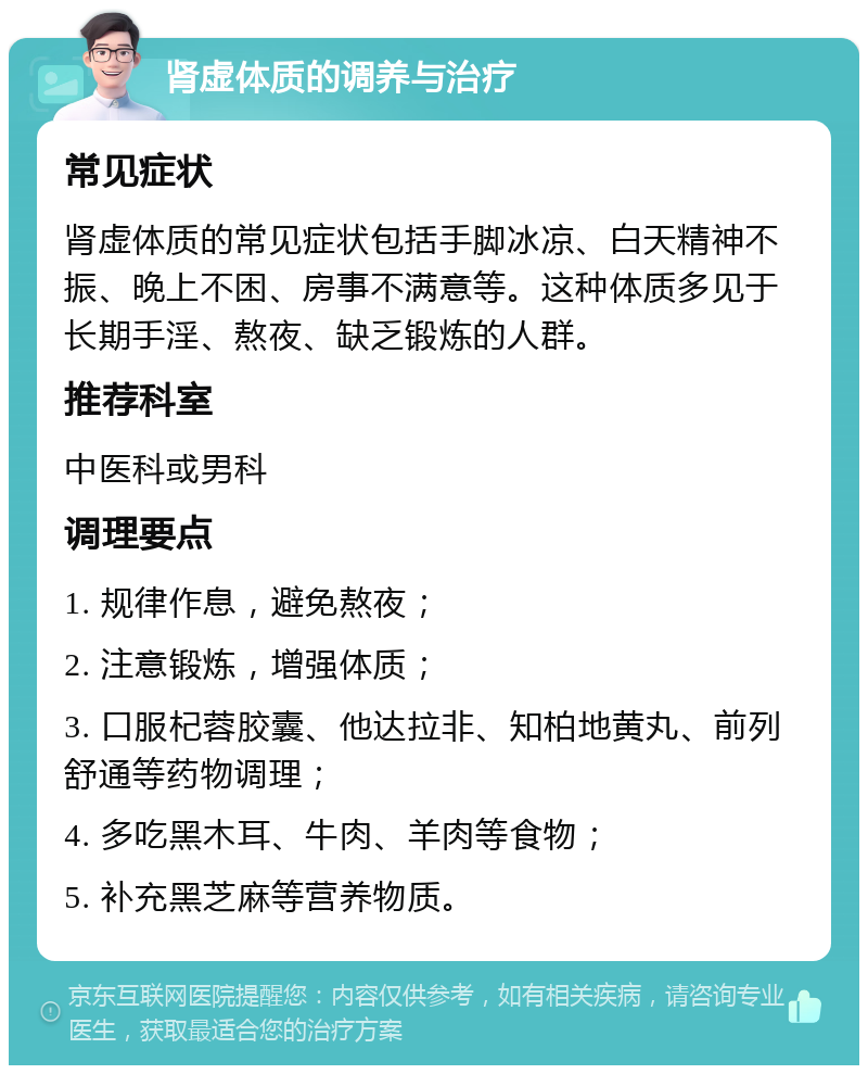 肾虚体质的调养与治疗 常见症状 肾虚体质的常见症状包括手脚冰凉、白天精神不振、晚上不困、房事不满意等。这种体质多见于长期手淫、熬夜、缺乏锻炼的人群。 推荐科室 中医科或男科 调理要点 1. 规律作息，避免熬夜； 2. 注意锻炼，增强体质； 3. 口服杞蓉胶囊、他达拉非、知柏地黄丸、前列舒通等药物调理； 4. 多吃黑木耳、牛肉、羊肉等食物； 5. 补充黑芝麻等营养物质。