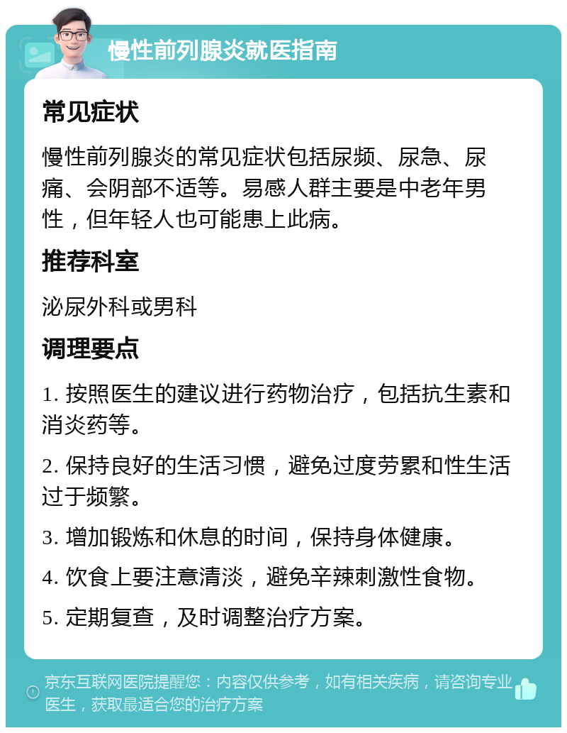 慢性前列腺炎就医指南 常见症状 慢性前列腺炎的常见症状包括尿频、尿急、尿痛、会阴部不适等。易感人群主要是中老年男性，但年轻人也可能患上此病。 推荐科室 泌尿外科或男科 调理要点 1. 按照医生的建议进行药物治疗，包括抗生素和消炎药等。 2. 保持良好的生活习惯，避免过度劳累和性生活过于频繁。 3. 增加锻炼和休息的时间，保持身体健康。 4. 饮食上要注意清淡，避免辛辣刺激性食物。 5. 定期复查，及时调整治疗方案。