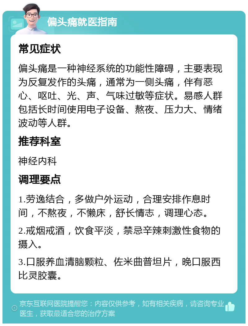 偏头痛就医指南 常见症状 偏头痛是一种神经系统的功能性障碍，主要表现为反复发作的头痛，通常为一侧头痛，伴有恶心、呕吐、光、声、气味过敏等症状。易感人群包括长时间使用电子设备、熬夜、压力大、情绪波动等人群。 推荐科室 神经内科 调理要点 1.劳逸结合，多做户外运动，合理安排作息时间，不熬夜，不懒床，舒长情志，调理心态。 2.戒烟戒酒，饮食平淡，禁忌辛辣刺激性食物的摄入。 3.口服养血清脑颗粒、佐米曲普坦片，晚口服西比灵胶囊。