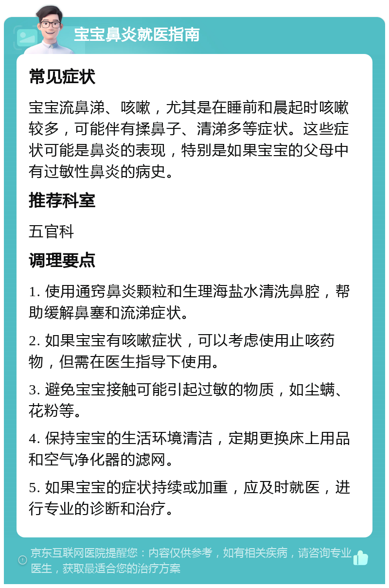 宝宝鼻炎就医指南 常见症状 宝宝流鼻涕、咳嗽，尤其是在睡前和晨起时咳嗽较多，可能伴有揉鼻子、清涕多等症状。这些症状可能是鼻炎的表现，特别是如果宝宝的父母中有过敏性鼻炎的病史。 推荐科室 五官科 调理要点 1. 使用通窍鼻炎颗粒和生理海盐水清洗鼻腔，帮助缓解鼻塞和流涕症状。 2. 如果宝宝有咳嗽症状，可以考虑使用止咳药物，但需在医生指导下使用。 3. 避免宝宝接触可能引起过敏的物质，如尘螨、花粉等。 4. 保持宝宝的生活环境清洁，定期更换床上用品和空气净化器的滤网。 5. 如果宝宝的症状持续或加重，应及时就医，进行专业的诊断和治疗。