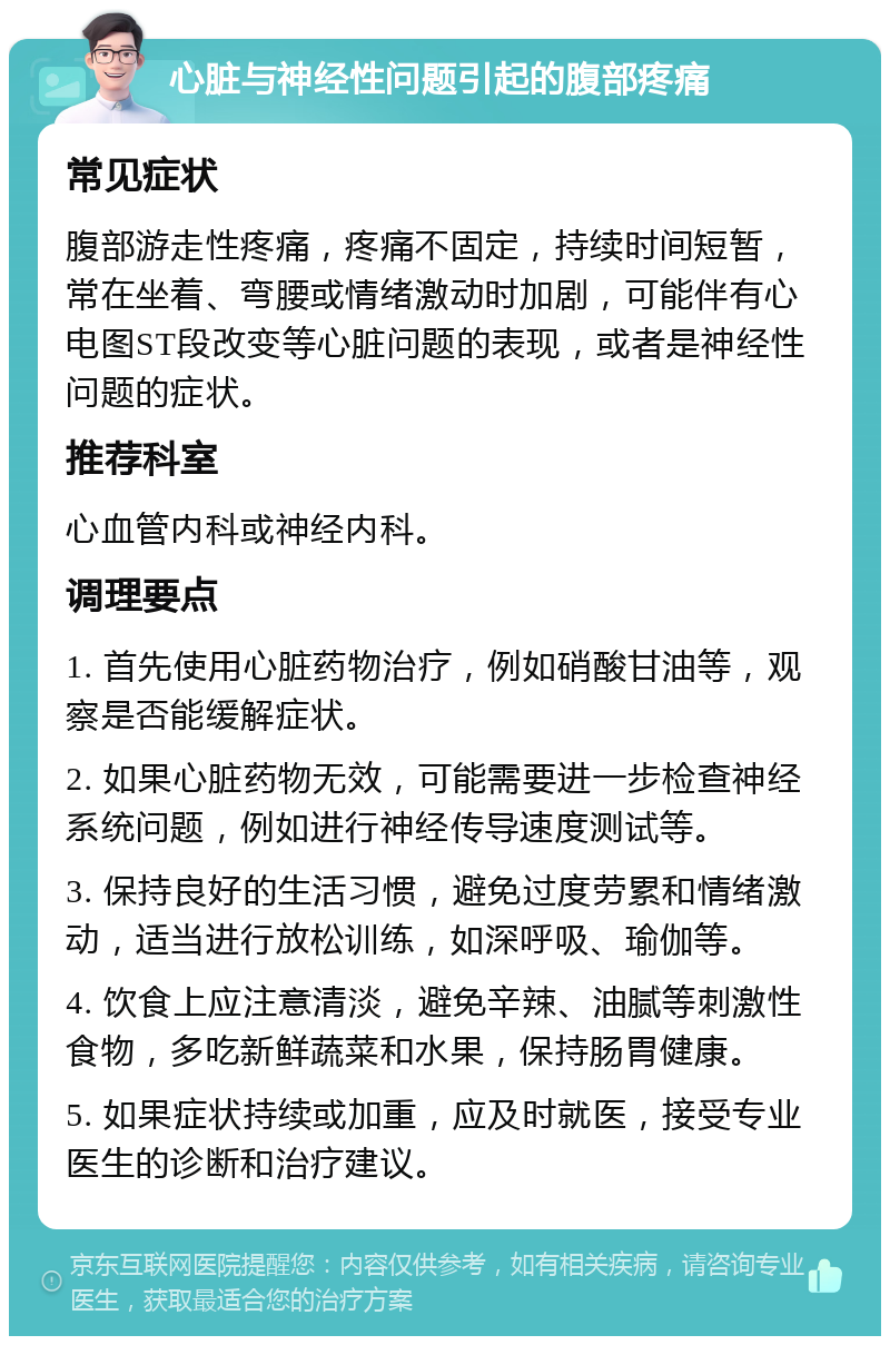 心脏与神经性问题引起的腹部疼痛 常见症状 腹部游走性疼痛，疼痛不固定，持续时间短暂，常在坐着、弯腰或情绪激动时加剧，可能伴有心电图ST段改变等心脏问题的表现，或者是神经性问题的症状。 推荐科室 心血管内科或神经内科。 调理要点 1. 首先使用心脏药物治疗，例如硝酸甘油等，观察是否能缓解症状。 2. 如果心脏药物无效，可能需要进一步检查神经系统问题，例如进行神经传导速度测试等。 3. 保持良好的生活习惯，避免过度劳累和情绪激动，适当进行放松训练，如深呼吸、瑜伽等。 4. 饮食上应注意清淡，避免辛辣、油腻等刺激性食物，多吃新鲜蔬菜和水果，保持肠胃健康。 5. 如果症状持续或加重，应及时就医，接受专业医生的诊断和治疗建议。