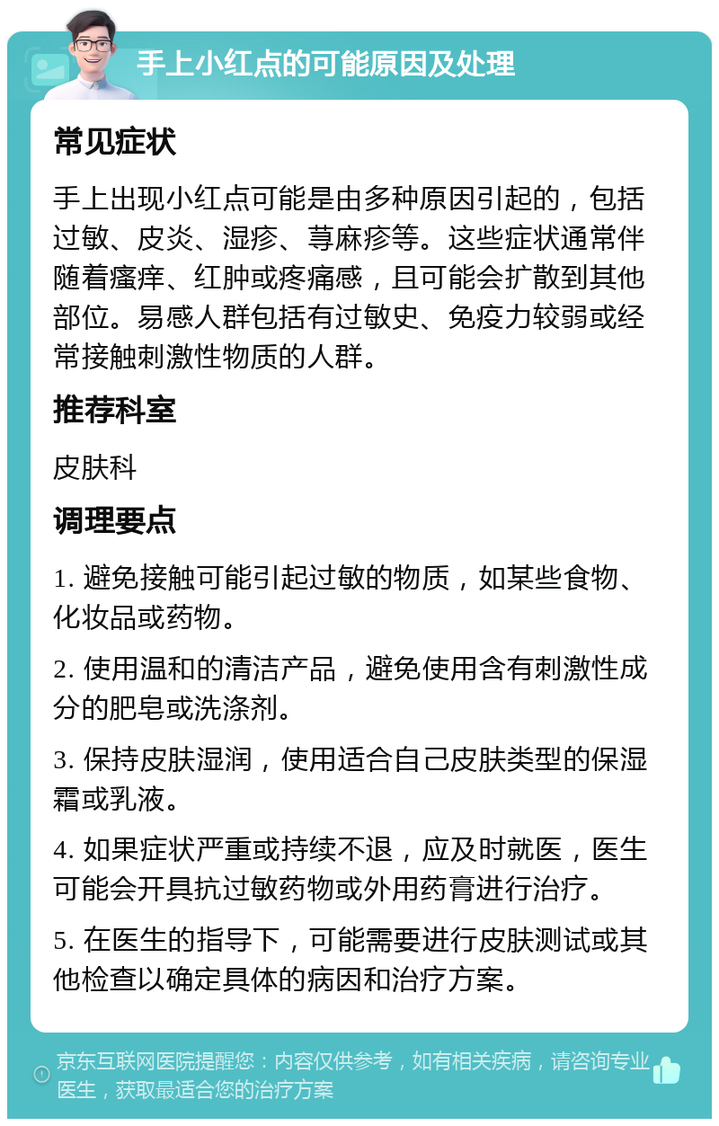 手上小红点的可能原因及处理 常见症状 手上出现小红点可能是由多种原因引起的，包括过敏、皮炎、湿疹、荨麻疹等。这些症状通常伴随着瘙痒、红肿或疼痛感，且可能会扩散到其他部位。易感人群包括有过敏史、免疫力较弱或经常接触刺激性物质的人群。 推荐科室 皮肤科 调理要点 1. 避免接触可能引起过敏的物质，如某些食物、化妆品或药物。 2. 使用温和的清洁产品，避免使用含有刺激性成分的肥皂或洗涤剂。 3. 保持皮肤湿润，使用适合自己皮肤类型的保湿霜或乳液。 4. 如果症状严重或持续不退，应及时就医，医生可能会开具抗过敏药物或外用药膏进行治疗。 5. 在医生的指导下，可能需要进行皮肤测试或其他检查以确定具体的病因和治疗方案。