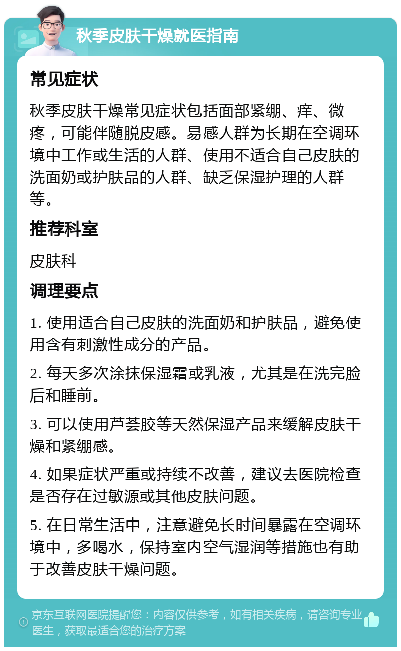 秋季皮肤干燥就医指南 常见症状 秋季皮肤干燥常见症状包括面部紧绷、痒、微疼，可能伴随脱皮感。易感人群为长期在空调环境中工作或生活的人群、使用不适合自己皮肤的洗面奶或护肤品的人群、缺乏保湿护理的人群等。 推荐科室 皮肤科 调理要点 1. 使用适合自己皮肤的洗面奶和护肤品，避免使用含有刺激性成分的产品。 2. 每天多次涂抹保湿霜或乳液，尤其是在洗完脸后和睡前。 3. 可以使用芦荟胶等天然保湿产品来缓解皮肤干燥和紧绷感。 4. 如果症状严重或持续不改善，建议去医院检查是否存在过敏源或其他皮肤问题。 5. 在日常生活中，注意避免长时间暴露在空调环境中，多喝水，保持室内空气湿润等措施也有助于改善皮肤干燥问题。