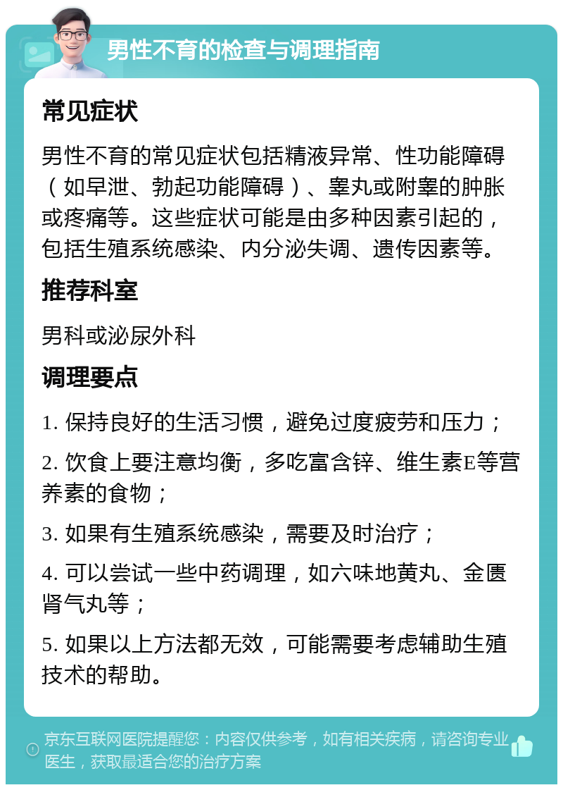 男性不育的检查与调理指南 常见症状 男性不育的常见症状包括精液异常、性功能障碍（如早泄、勃起功能障碍）、睾丸或附睾的肿胀或疼痛等。这些症状可能是由多种因素引起的，包括生殖系统感染、内分泌失调、遗传因素等。 推荐科室 男科或泌尿外科 调理要点 1. 保持良好的生活习惯，避免过度疲劳和压力； 2. 饮食上要注意均衡，多吃富含锌、维生素E等营养素的食物； 3. 如果有生殖系统感染，需要及时治疗； 4. 可以尝试一些中药调理，如六味地黄丸、金匮肾气丸等； 5. 如果以上方法都无效，可能需要考虑辅助生殖技术的帮助。