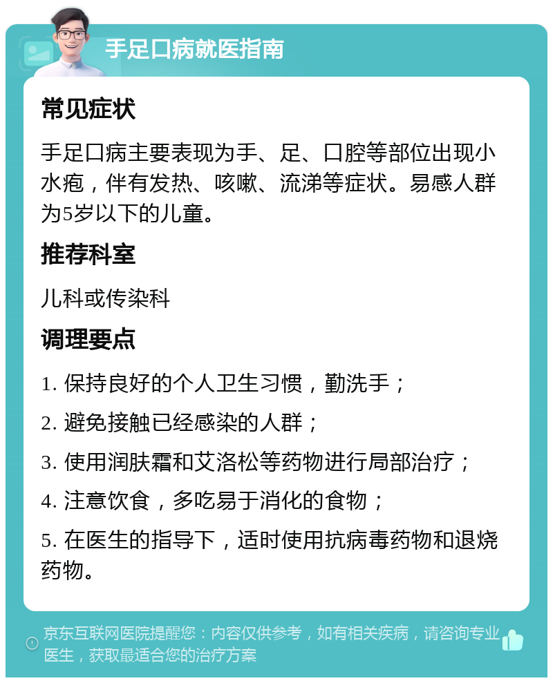 手足口病就医指南 常见症状 手足口病主要表现为手、足、口腔等部位出现小水疱，伴有发热、咳嗽、流涕等症状。易感人群为5岁以下的儿童。 推荐科室 儿科或传染科 调理要点 1. 保持良好的个人卫生习惯，勤洗手； 2. 避免接触已经感染的人群； 3. 使用润肤霜和艾洛松等药物进行局部治疗； 4. 注意饮食，多吃易于消化的食物； 5. 在医生的指导下，适时使用抗病毒药物和退烧药物。