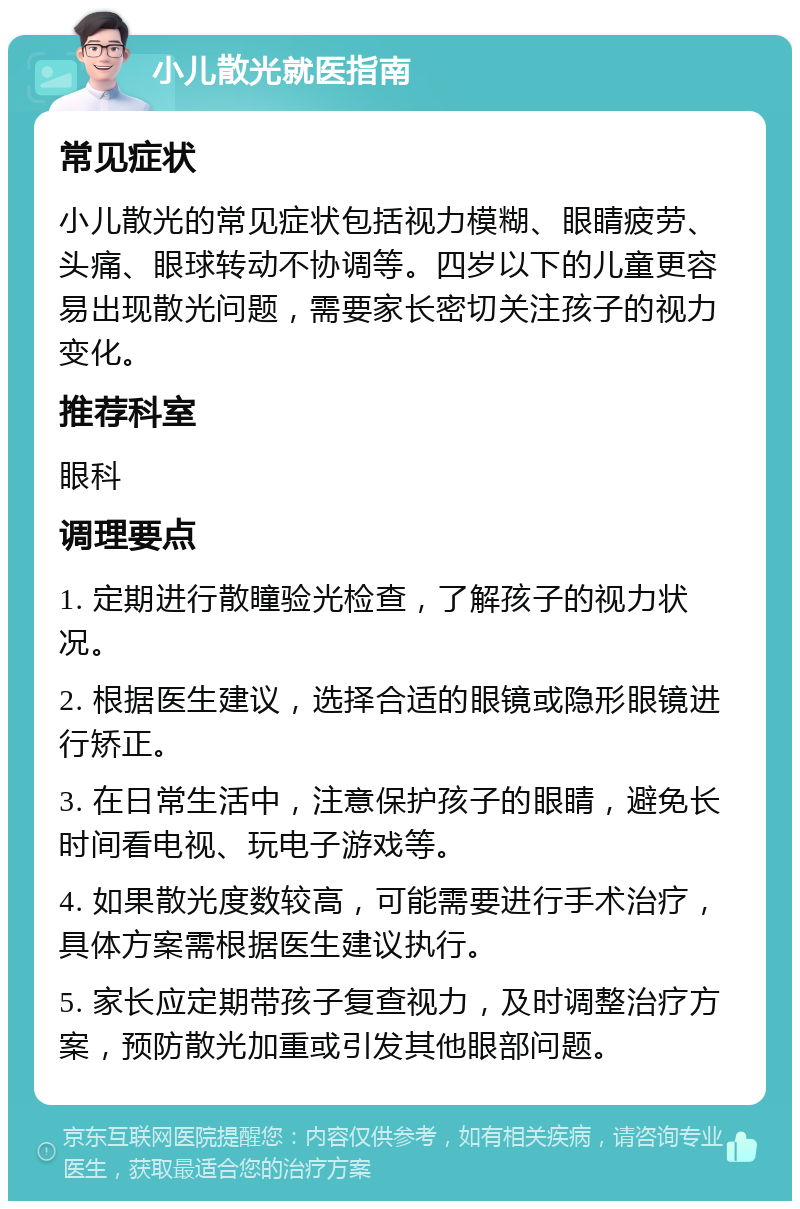 小儿散光就医指南 常见症状 小儿散光的常见症状包括视力模糊、眼睛疲劳、头痛、眼球转动不协调等。四岁以下的儿童更容易出现散光问题，需要家长密切关注孩子的视力变化。 推荐科室 眼科 调理要点 1. 定期进行散瞳验光检查，了解孩子的视力状况。 2. 根据医生建议，选择合适的眼镜或隐形眼镜进行矫正。 3. 在日常生活中，注意保护孩子的眼睛，避免长时间看电视、玩电子游戏等。 4. 如果散光度数较高，可能需要进行手术治疗，具体方案需根据医生建议执行。 5. 家长应定期带孩子复查视力，及时调整治疗方案，预防散光加重或引发其他眼部问题。