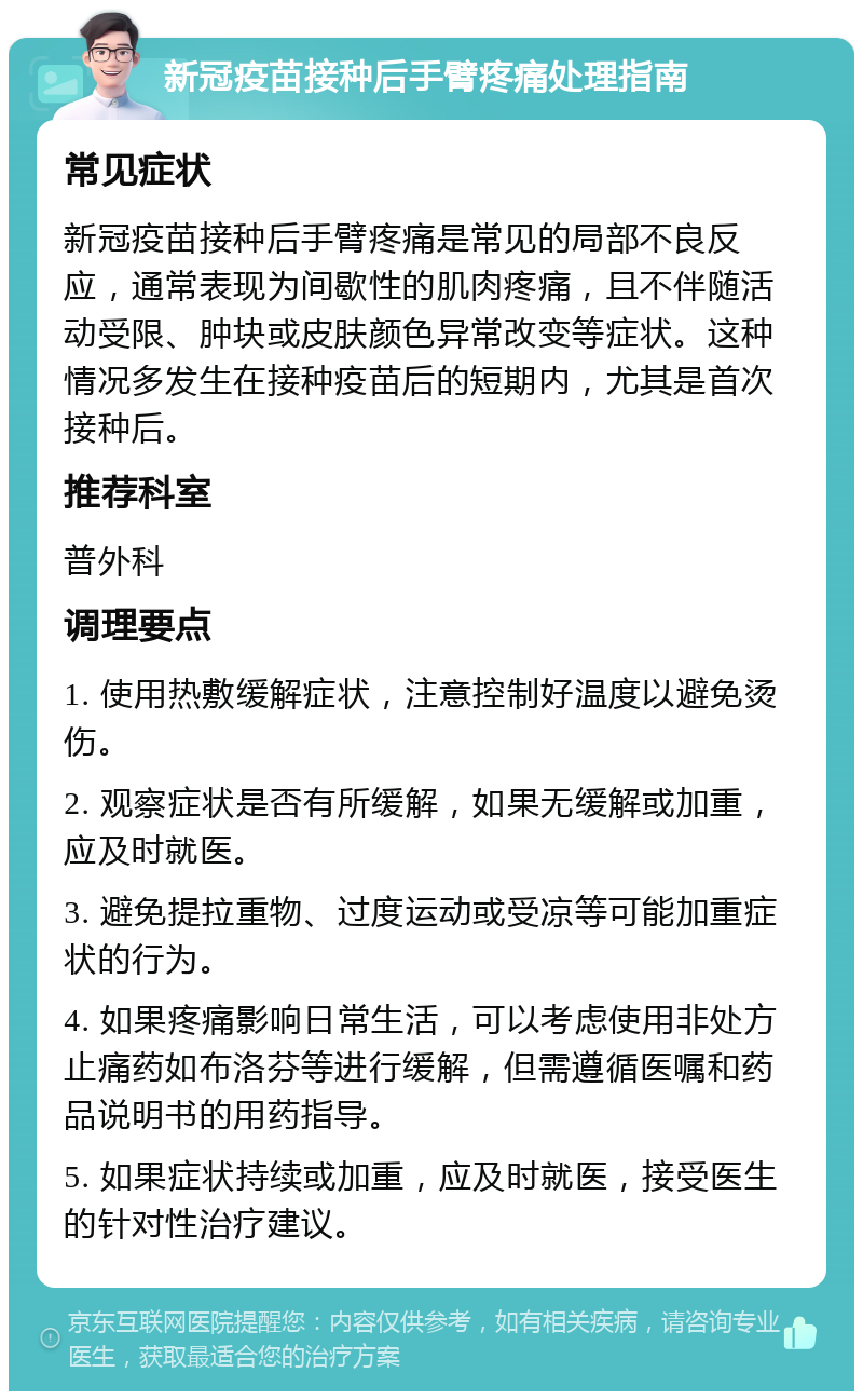 新冠疫苗接种后手臂疼痛处理指南 常见症状 新冠疫苗接种后手臂疼痛是常见的局部不良反应，通常表现为间歇性的肌肉疼痛，且不伴随活动受限、肿块或皮肤颜色异常改变等症状。这种情况多发生在接种疫苗后的短期内，尤其是首次接种后。 推荐科室 普外科 调理要点 1. 使用热敷缓解症状，注意控制好温度以避免烫伤。 2. 观察症状是否有所缓解，如果无缓解或加重，应及时就医。 3. 避免提拉重物、过度运动或受凉等可能加重症状的行为。 4. 如果疼痛影响日常生活，可以考虑使用非处方止痛药如布洛芬等进行缓解，但需遵循医嘱和药品说明书的用药指导。 5. 如果症状持续或加重，应及时就医，接受医生的针对性治疗建议。