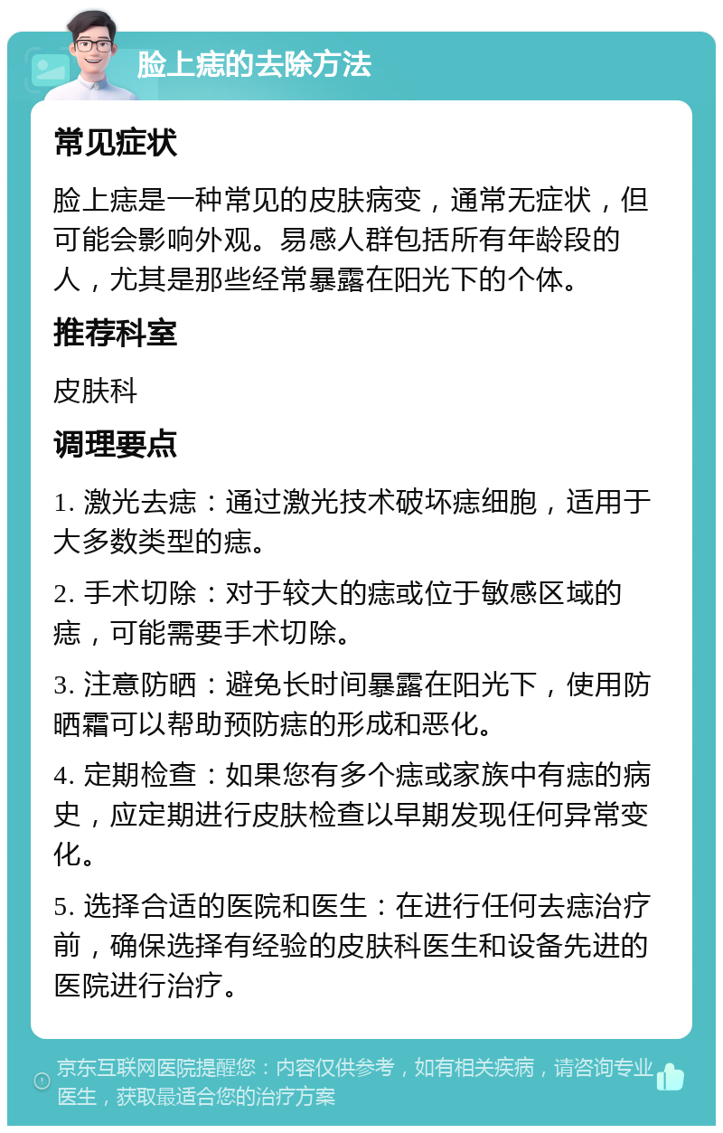 脸上痣的去除方法 常见症状 脸上痣是一种常见的皮肤病变，通常无症状，但可能会影响外观。易感人群包括所有年龄段的人，尤其是那些经常暴露在阳光下的个体。 推荐科室 皮肤科 调理要点 1. 激光去痣：通过激光技术破坏痣细胞，适用于大多数类型的痣。 2. 手术切除：对于较大的痣或位于敏感区域的痣，可能需要手术切除。 3. 注意防晒：避免长时间暴露在阳光下，使用防晒霜可以帮助预防痣的形成和恶化。 4. 定期检查：如果您有多个痣或家族中有痣的病史，应定期进行皮肤检查以早期发现任何异常变化。 5. 选择合适的医院和医生：在进行任何去痣治疗前，确保选择有经验的皮肤科医生和设备先进的医院进行治疗。