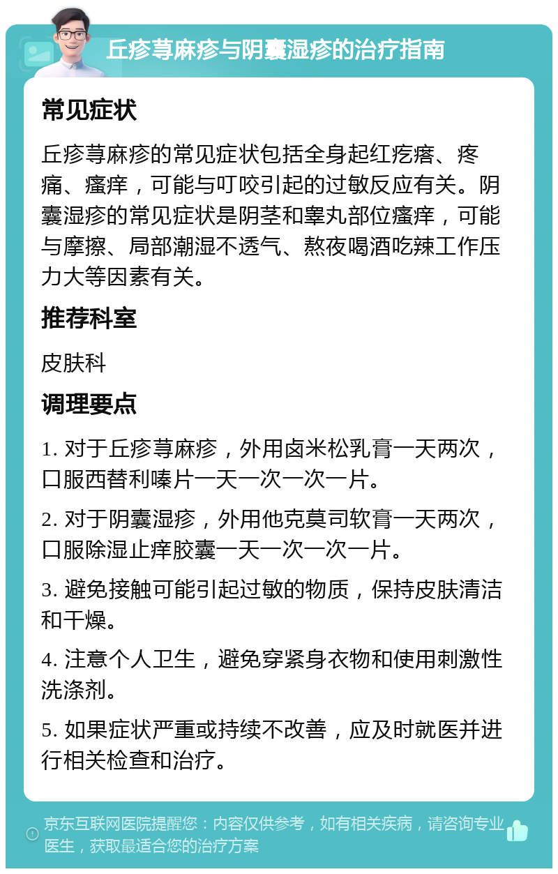 丘疹荨麻疹与阴囊湿疹的治疗指南 常见症状 丘疹荨麻疹的常见症状包括全身起红疙瘩、疼痛、瘙痒，可能与叮咬引起的过敏反应有关。阴囊湿疹的常见症状是阴茎和睾丸部位瘙痒，可能与摩擦、局部潮湿不透气、熬夜喝酒吃辣工作压力大等因素有关。 推荐科室 皮肤科 调理要点 1. 对于丘疹荨麻疹，外用卤米松乳膏一天两次，口服西替利嗪片一天一次一次一片。 2. 对于阴囊湿疹，外用他克莫司软膏一天两次，口服除湿止痒胶囊一天一次一次一片。 3. 避免接触可能引起过敏的物质，保持皮肤清洁和干燥。 4. 注意个人卫生，避免穿紧身衣物和使用刺激性洗涤剂。 5. 如果症状严重或持续不改善，应及时就医并进行相关检查和治疗。