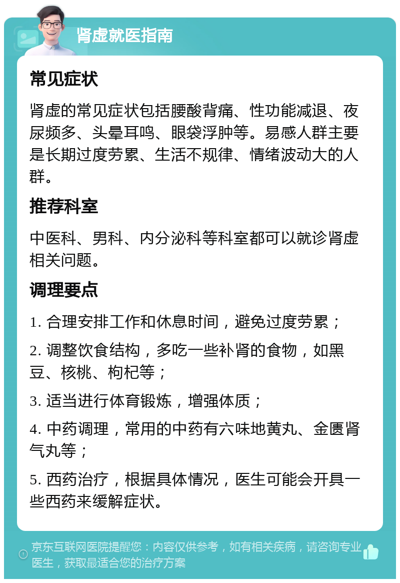 肾虚就医指南 常见症状 肾虚的常见症状包括腰酸背痛、性功能减退、夜尿频多、头晕耳鸣、眼袋浮肿等。易感人群主要是长期过度劳累、生活不规律、情绪波动大的人群。 推荐科室 中医科、男科、内分泌科等科室都可以就诊肾虚相关问题。 调理要点 1. 合理安排工作和休息时间，避免过度劳累； 2. 调整饮食结构，多吃一些补肾的食物，如黑豆、核桃、枸杞等； 3. 适当进行体育锻炼，增强体质； 4. 中药调理，常用的中药有六味地黄丸、金匮肾气丸等； 5. 西药治疗，根据具体情况，医生可能会开具一些西药来缓解症状。