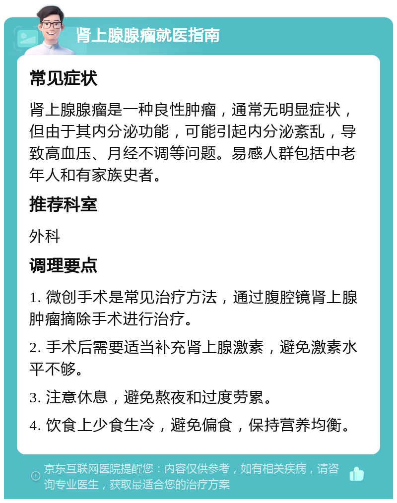 肾上腺腺瘤就医指南 常见症状 肾上腺腺瘤是一种良性肿瘤，通常无明显症状，但由于其内分泌功能，可能引起内分泌紊乱，导致高血压、月经不调等问题。易感人群包括中老年人和有家族史者。 推荐科室 外科 调理要点 1. 微创手术是常见治疗方法，通过腹腔镜肾上腺肿瘤摘除手术进行治疗。 2. 手术后需要适当补充肾上腺激素，避免激素水平不够。 3. 注意休息，避免熬夜和过度劳累。 4. 饮食上少食生冷，避免偏食，保持营养均衡。