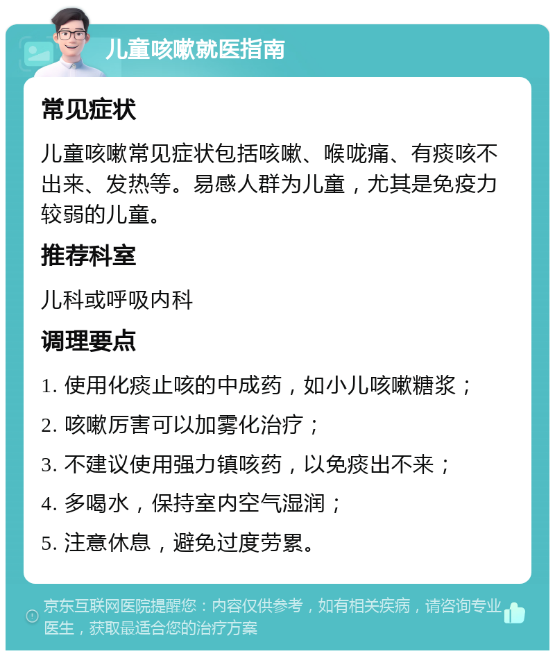 儿童咳嗽就医指南 常见症状 儿童咳嗽常见症状包括咳嗽、喉咙痛、有痰咳不出来、发热等。易感人群为儿童，尤其是免疫力较弱的儿童。 推荐科室 儿科或呼吸内科 调理要点 1. 使用化痰止咳的中成药，如小儿咳嗽糖浆； 2. 咳嗽厉害可以加雾化治疗； 3. 不建议使用强力镇咳药，以免痰出不来； 4. 多喝水，保持室内空气湿润； 5. 注意休息，避免过度劳累。