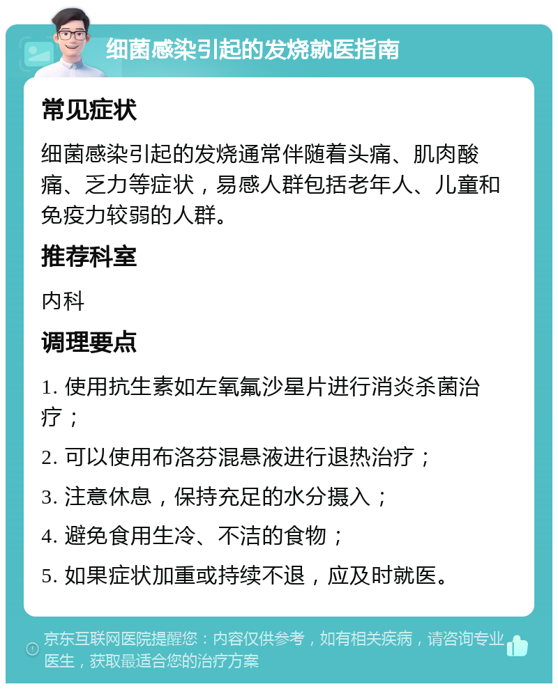 细菌感染引起的发烧就医指南 常见症状 细菌感染引起的发烧通常伴随着头痛、肌肉酸痛、乏力等症状，易感人群包括老年人、儿童和免疫力较弱的人群。 推荐科室 内科 调理要点 1. 使用抗生素如左氧氟沙星片进行消炎杀菌治疗； 2. 可以使用布洛芬混悬液进行退热治疗； 3. 注意休息，保持充足的水分摄入； 4. 避免食用生冷、不洁的食物； 5. 如果症状加重或持续不退，应及时就医。