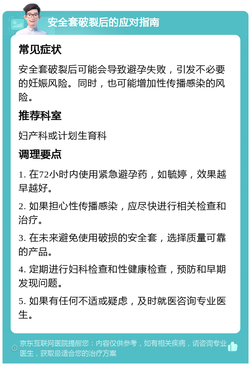 安全套破裂后的应对指南 常见症状 安全套破裂后可能会导致避孕失败，引发不必要的妊娠风险。同时，也可能增加性传播感染的风险。 推荐科室 妇产科或计划生育科 调理要点 1. 在72小时内使用紧急避孕药，如毓婷，效果越早越好。 2. 如果担心性传播感染，应尽快进行相关检查和治疗。 3. 在未来避免使用破损的安全套，选择质量可靠的产品。 4. 定期进行妇科检查和性健康检查，预防和早期发现问题。 5. 如果有任何不适或疑虑，及时就医咨询专业医生。