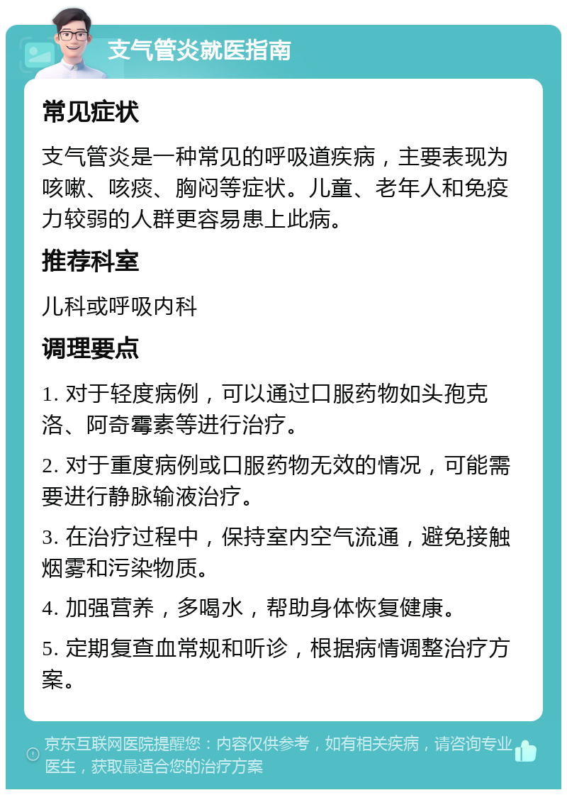 支气管炎就医指南 常见症状 支气管炎是一种常见的呼吸道疾病，主要表现为咳嗽、咳痰、胸闷等症状。儿童、老年人和免疫力较弱的人群更容易患上此病。 推荐科室 儿科或呼吸内科 调理要点 1. 对于轻度病例，可以通过口服药物如头孢克洛、阿奇霉素等进行治疗。 2. 对于重度病例或口服药物无效的情况，可能需要进行静脉输液治疗。 3. 在治疗过程中，保持室内空气流通，避免接触烟雾和污染物质。 4. 加强营养，多喝水，帮助身体恢复健康。 5. 定期复查血常规和听诊，根据病情调整治疗方案。