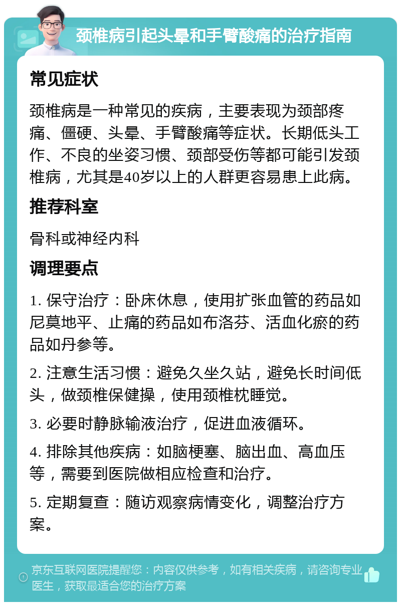 颈椎病引起头晕和手臂酸痛的治疗指南 常见症状 颈椎病是一种常见的疾病，主要表现为颈部疼痛、僵硬、头晕、手臂酸痛等症状。长期低头工作、不良的坐姿习惯、颈部受伤等都可能引发颈椎病，尤其是40岁以上的人群更容易患上此病。 推荐科室 骨科或神经内科 调理要点 1. 保守治疗：卧床休息，使用扩张血管的药品如尼莫地平、止痛的药品如布洛芬、活血化瘀的药品如丹参等。 2. 注意生活习惯：避免久坐久站，避免长时间低头，做颈椎保健操，使用颈椎枕睡觉。 3. 必要时静脉输液治疗，促进血液循环。 4. 排除其他疾病：如脑梗塞、脑出血、高血压等，需要到医院做相应检查和治疗。 5. 定期复查：随访观察病情变化，调整治疗方案。