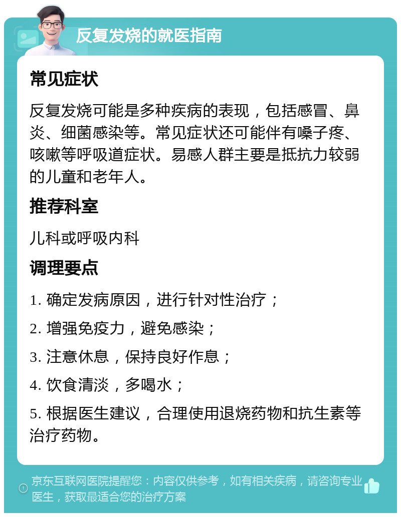 反复发烧的就医指南 常见症状 反复发烧可能是多种疾病的表现，包括感冒、鼻炎、细菌感染等。常见症状还可能伴有嗓子疼、咳嗽等呼吸道症状。易感人群主要是抵抗力较弱的儿童和老年人。 推荐科室 儿科或呼吸内科 调理要点 1. 确定发病原因，进行针对性治疗； 2. 增强免疫力，避免感染； 3. 注意休息，保持良好作息； 4. 饮食清淡，多喝水； 5. 根据医生建议，合理使用退烧药物和抗生素等治疗药物。