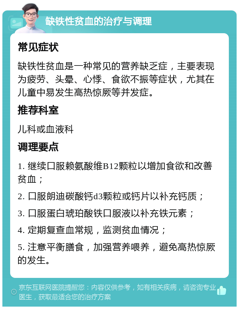 缺铁性贫血的治疗与调理 常见症状 缺铁性贫血是一种常见的营养缺乏症，主要表现为疲劳、头晕、心悸、食欲不振等症状，尤其在儿童中易发生高热惊厥等并发症。 推荐科室 儿科或血液科 调理要点 1. 继续口服赖氨酸维B12颗粒以增加食欲和改善贫血； 2. 口服朗迪碳酸钙d3颗粒或钙片以补充钙质； 3. 口服蛋白琥珀酸铁口服液以补充铁元素； 4. 定期复查血常规，监测贫血情况； 5. 注意平衡膳食，加强营养喂养，避免高热惊厥的发生。