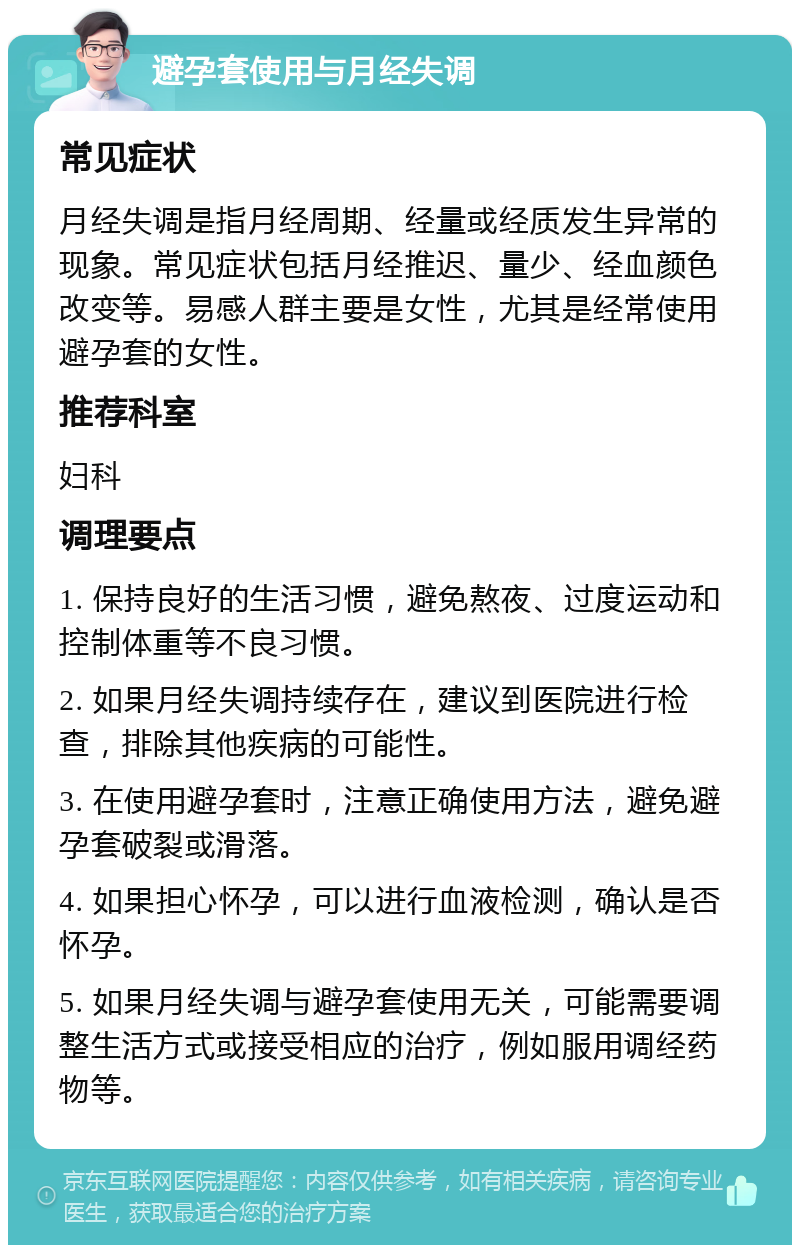 避孕套使用与月经失调 常见症状 月经失调是指月经周期、经量或经质发生异常的现象。常见症状包括月经推迟、量少、经血颜色改变等。易感人群主要是女性，尤其是经常使用避孕套的女性。 推荐科室 妇科 调理要点 1. 保持良好的生活习惯，避免熬夜、过度运动和控制体重等不良习惯。 2. 如果月经失调持续存在，建议到医院进行检查，排除其他疾病的可能性。 3. 在使用避孕套时，注意正确使用方法，避免避孕套破裂或滑落。 4. 如果担心怀孕，可以进行血液检测，确认是否怀孕。 5. 如果月经失调与避孕套使用无关，可能需要调整生活方式或接受相应的治疗，例如服用调经药物等。