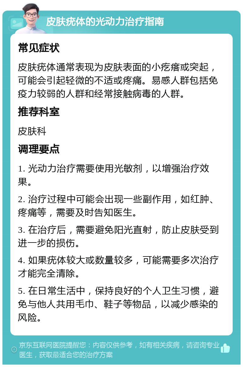 皮肤疣体的光动力治疗指南 常见症状 皮肤疣体通常表现为皮肤表面的小疙瘩或突起，可能会引起轻微的不适或疼痛。易感人群包括免疫力较弱的人群和经常接触病毒的人群。 推荐科室 皮肤科 调理要点 1. 光动力治疗需要使用光敏剂，以增强治疗效果。 2. 治疗过程中可能会出现一些副作用，如红肿、疼痛等，需要及时告知医生。 3. 在治疗后，需要避免阳光直射，防止皮肤受到进一步的损伤。 4. 如果疣体较大或数量较多，可能需要多次治疗才能完全清除。 5. 在日常生活中，保持良好的个人卫生习惯，避免与他人共用毛巾、鞋子等物品，以减少感染的风险。