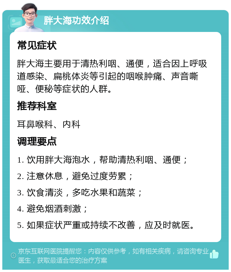 胖大海功效介绍 常见症状 胖大海主要用于清热利咽、通便，适合因上呼吸道感染、扁桃体炎等引起的咽喉肿痛、声音嘶哑、便秘等症状的人群。 推荐科室 耳鼻喉科、内科 调理要点 1. 饮用胖大海泡水，帮助清热利咽、通便； 2. 注意休息，避免过度劳累； 3. 饮食清淡，多吃水果和蔬菜； 4. 避免烟酒刺激； 5. 如果症状严重或持续不改善，应及时就医。