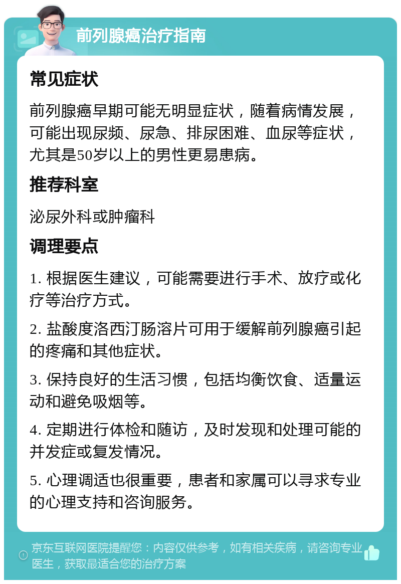 前列腺癌治疗指南 常见症状 前列腺癌早期可能无明显症状，随着病情发展，可能出现尿频、尿急、排尿困难、血尿等症状，尤其是50岁以上的男性更易患病。 推荐科室 泌尿外科或肿瘤科 调理要点 1. 根据医生建议，可能需要进行手术、放疗或化疗等治疗方式。 2. 盐酸度洛西汀肠溶片可用于缓解前列腺癌引起的疼痛和其他症状。 3. 保持良好的生活习惯，包括均衡饮食、适量运动和避免吸烟等。 4. 定期进行体检和随访，及时发现和处理可能的并发症或复发情况。 5. 心理调适也很重要，患者和家属可以寻求专业的心理支持和咨询服务。