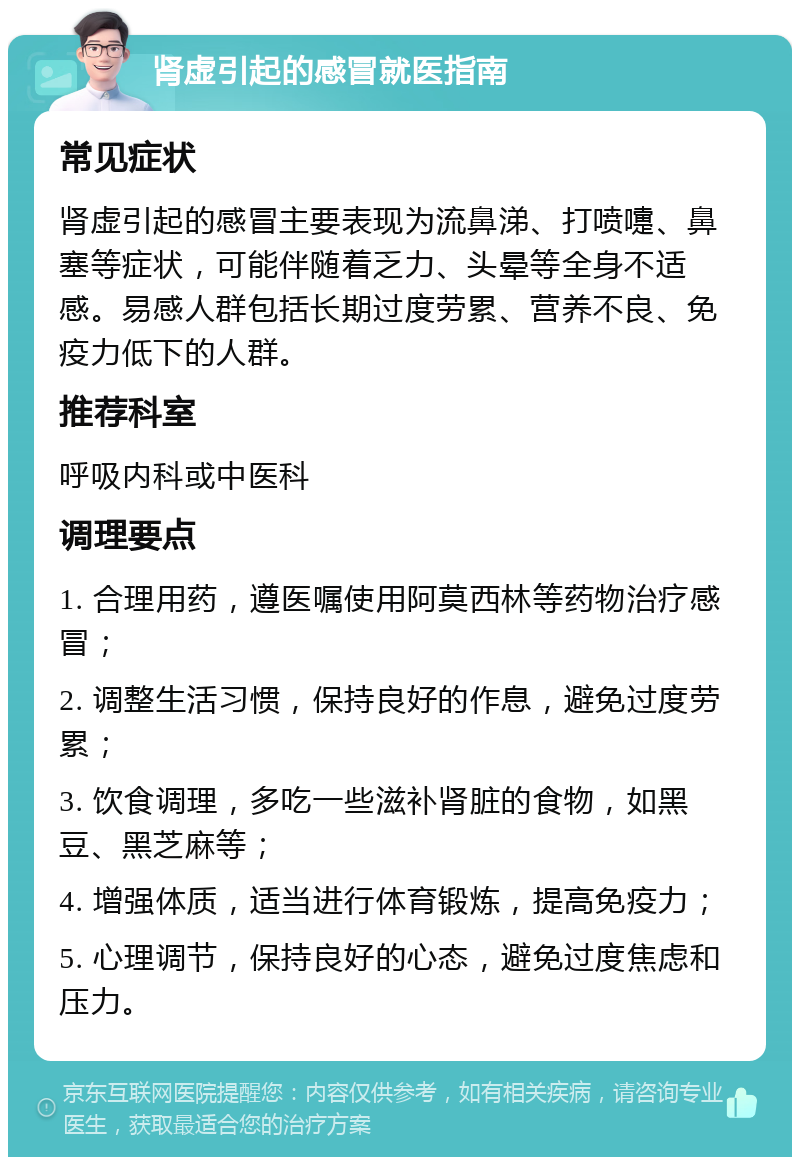 肾虚引起的感冒就医指南 常见症状 肾虚引起的感冒主要表现为流鼻涕、打喷嚏、鼻塞等症状，可能伴随着乏力、头晕等全身不适感。易感人群包括长期过度劳累、营养不良、免疫力低下的人群。 推荐科室 呼吸内科或中医科 调理要点 1. 合理用药，遵医嘱使用阿莫西林等药物治疗感冒； 2. 调整生活习惯，保持良好的作息，避免过度劳累； 3. 饮食调理，多吃一些滋补肾脏的食物，如黑豆、黑芝麻等； 4. 增强体质，适当进行体育锻炼，提高免疫力； 5. 心理调节，保持良好的心态，避免过度焦虑和压力。