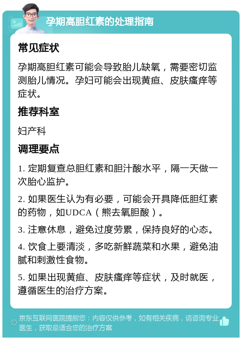 孕期高胆红素的处理指南 常见症状 孕期高胆红素可能会导致胎儿缺氧，需要密切监测胎儿情况。孕妇可能会出现黄疸、皮肤瘙痒等症状。 推荐科室 妇产科 调理要点 1. 定期复查总胆红素和胆汁酸水平，隔一天做一次胎心监护。 2. 如果医生认为有必要，可能会开具降低胆红素的药物，如UDCA（熊去氧胆酸）。 3. 注意休息，避免过度劳累，保持良好的心态。 4. 饮食上要清淡，多吃新鲜蔬菜和水果，避免油腻和刺激性食物。 5. 如果出现黄疸、皮肤瘙痒等症状，及时就医，遵循医生的治疗方案。