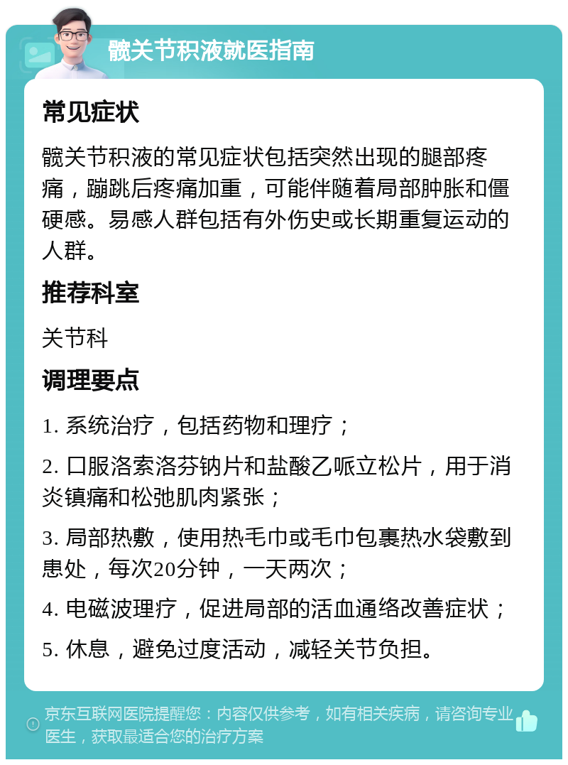 髋关节积液就医指南 常见症状 髋关节积液的常见症状包括突然出现的腿部疼痛，蹦跳后疼痛加重，可能伴随着局部肿胀和僵硬感。易感人群包括有外伤史或长期重复运动的人群。 推荐科室 关节科 调理要点 1. 系统治疗，包括药物和理疗； 2. 口服洛索洛芬钠片和盐酸乙哌立松片，用于消炎镇痛和松弛肌肉紧张； 3. 局部热敷，使用热毛巾或毛巾包裹热水袋敷到患处，每次20分钟，一天两次； 4. 电磁波理疗，促进局部的活血通络改善症状； 5. 休息，避免过度活动，减轻关节负担。