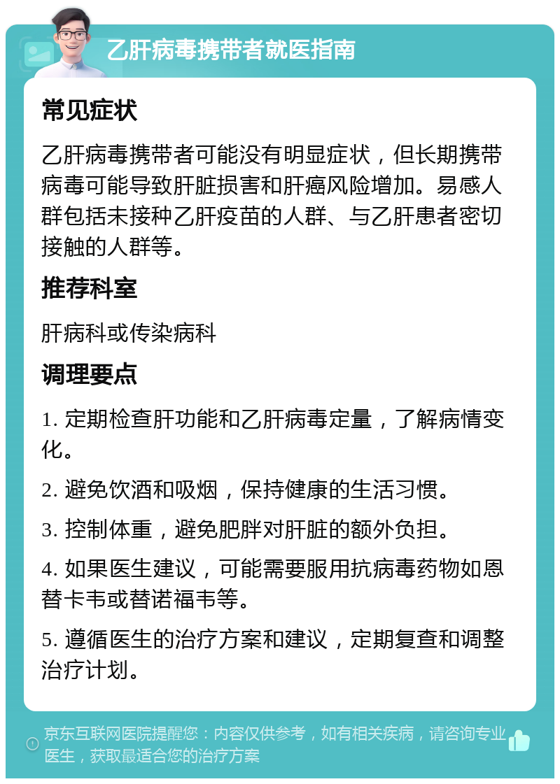 乙肝病毒携带者就医指南 常见症状 乙肝病毒携带者可能没有明显症状，但长期携带病毒可能导致肝脏损害和肝癌风险增加。易感人群包括未接种乙肝疫苗的人群、与乙肝患者密切接触的人群等。 推荐科室 肝病科或传染病科 调理要点 1. 定期检查肝功能和乙肝病毒定量，了解病情变化。 2. 避免饮酒和吸烟，保持健康的生活习惯。 3. 控制体重，避免肥胖对肝脏的额外负担。 4. 如果医生建议，可能需要服用抗病毒药物如恩替卡韦或替诺福韦等。 5. 遵循医生的治疗方案和建议，定期复查和调整治疗计划。